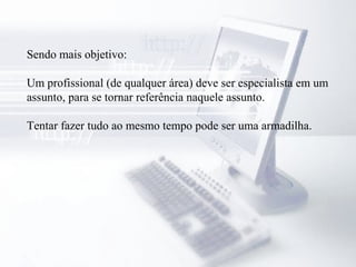 Sendo mais objetivo:
Um profissional (de qualquer área) deve ser especialista em um
assunto, para se tornar referência naquele assunto.
Tentar fazer tudo ao mesmo tempo pode ser uma armadilha.
 