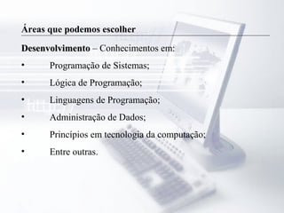 Áreas que podemos escolher
DesenvolvimentoDesenvolvimento – Conhecimentos em:
• Programação de Sistemas;
• Lógica de Programação;
• Linguagens de Programação;
• Administração de Dados;
• Princípios em tecnologia da computação;
• Entre outras.
 