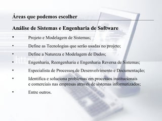 Áreas que podemos escolher
Análise de Sistemas e Engenharia de SoftwareAnálise de Sistemas e Engenharia de Software
• Projeto e Modelagem de Sistemas;
• Define as Tecnologias que serão usadas no projeto;
• Define a Natureza e Modelagem de Dados;
• Engenharia, Reengenharia e Engenharia Reversa de Sistemas;
• Especialista de Processos de Desenvolvimento e Documentação;
• Identifica e soluciona problemas em processos institucionais
e comerciais nas empresas através de sistemas informatizados;
• Entre outros.
 