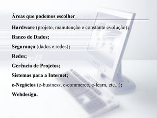 Áreas que podemos escolher
HardwareHardware (projeto, manutenção e constante evolução);;
Banco de Dados;Banco de Dados;
SegurançaSegurança (dados e redes);;
Redes;Redes;
Gerência de Projetos;Gerência de Projetos;
Sistemas para a Internet;Sistemas para a Internet;
e-Negóciose-Negócios (e-business, e-commerce, e-learn, etc...);;
Webdesign.Webdesign.
 