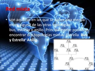 Red mixta
• son aquellas en las que se aplica una mezcla
entre alguna de las otras topologías :
bus, estrella o anillo. Principalmente podemos
encontrar dos topologías mixtas: Estrella Bus
y Estrella Anillo.
 