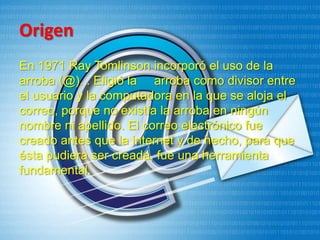 Origen
En 1971 Ray Tomlinson incorporó el uso de la
arroba (@). . Eligió la arroba como divisor entre
el usuario y la computadora en la que se aloja el
correo, porque no existía la arroba en ningún
nombre ni apellido. El correo electrónico fue
creado antes que la internet y de hecho, para que
ésta pudiera ser creada, fue una herramienta
fundamental.
 
