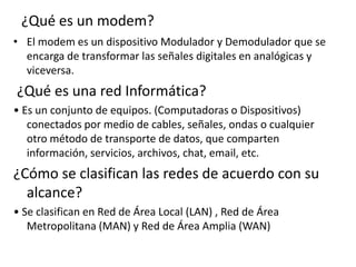 ¿Qué es un modem?
• El modem es un dispositivo Modulador y Demodulador que se
encarga de transformar las señales digitales en analógicas y
viceversa.
¿Qué es una red Informática?
• Es un conjunto de equipos. (Computadoras o Dispositivos)
conectados por medio de cables, señales, ondas o cualquier
otro método de transporte de datos, que comparten
información, servicios, archivos, chat, email, etc.
¿Cómo se clasifican las redes de acuerdo con su
alcance?
• Se clasifican en Red de Área Local (LAN) , Red de Área
Metropolitana (MAN) y Red de Área Amplia (WAN)
 