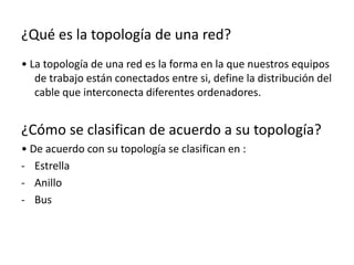 ¿Qué es la topología de una red?
• La topología de una red es la forma en la que nuestros equipos
de trabajo están conectados entre si, define la distribución del
cable que interconecta diferentes ordenadores.
¿Cómo se clasifican de acuerdo a su topología?
• De acuerdo con su topología se clasifican en :
- Estrella
- Anillo
- Bus
 