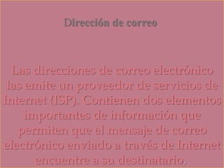 Dirección de correo
Las direcciones de correo electrónico
las emite un proveedor de servicios de
Internet (ISP). Contienen dos elementos
importantes de información que
permiten que el mensaje de correo
electrónico enviado a través de Internet
encuentre a su destinatario.
 