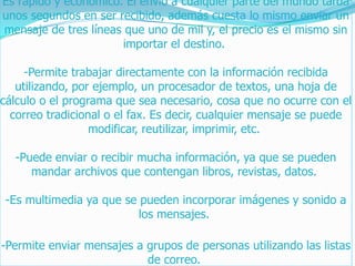 Es rápido y económico. El envío a cualquier parte del mundo tarda
unos segundos en ser recibido, además cuesta lo mismo enviar un
mensaje de tres líneas que uno de mil y, el precio es el mismo sin
importar el destino.
-Permite trabajar directamente con la información recibida
utilizando, por ejemplo, un procesador de textos, una hoja de
cálculo o el programa que sea necesario, cosa que no ocurre con el
correo tradicional o el fax. Es decir, cualquier mensaje se puede
modificar, reutilizar, imprimir, etc.
-Puede enviar o recibir mucha información, ya que se pueden
mandar archivos que contengan libros, revistas, datos.
-Es multimedia ya que se pueden incorporar imágenes y sonido a
los mensajes.
-Permite enviar mensajes a grupos de personas utilizando las listas
de correo.
 
