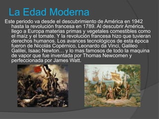 La Edad Moderna
Este periodo va desde el descubrimiento de América en 1942
hasta la revolución francesa en 1789. Al descubrir América,
llego a Europa materias primas y vegetales comestibles como
el maíz y el tomate. Y la revolución francesa hizo que tuvieran
derechos humanos. Los avances tecnológicos de esta época
fueron de Nicolás Copérnico, Leonardo da Vinci, Galileo
Galilei, Isaac Newton… y lo mas famosos de todo la maquina
de vapor que fue inventada por Thomas Newcomen y
perfeccionada por James Watt.
 