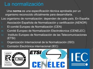La normalización
Una norma es una especificación técnica aprobada por un
organismo reconocido oficialmente para desarrollarla.
Los organismo de normalización: dependen de cada país. En España:
I. Asociación Española de Normalización y certificación (AENOR)
II. El comité Europeo de Normalización (CEN)
III. Comité Europeo de Normalización Electrotécnica (CENELEC)
IV. Instituto Europeo de Normalización de las Telecomunicaciones
(ETSI)
V. Organización Internacional de la Normalización (ISO)
VI. Comisión Electrónica internacional (IEC)
 