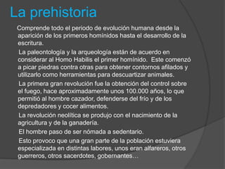 La prehistoria
Comprende todo el periodo de evolución humana desde la
aparición de los primeros homínidos hasta el desarrollo de la
escritura.
La paleontología y la arqueología están de acuerdo en
considerar al Homo Habilis el primer homínido. Este comenzó
a picar piedras contra otras para obtener contornos afilados y
utilizarlo como herramientas para descuartizar animales.
La primera gran revolución fue la obtención del control sobre
el fuego, hace aproximadamente unos 100.000 años, lo que
permitió al hombre cazador, defenderse del frío y de los
depredadores y cocer alimentos.
La revolución neolítica se produjo con el nacimiento de la
agricultura y de la ganadería.
El hombre paso de ser nómada a sedentario.
Esto provoco que una gran parte de la población estuviera
especializada en distintas labores, unos eran alfareros, otros
guerreros, otros sacerdotes, gobernantes…
 
