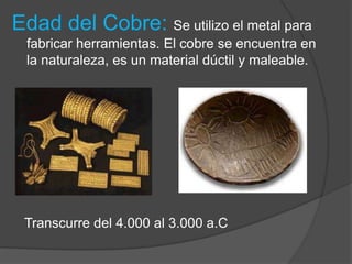 Edad del Cobre: Se utilizo el metal para
fabricar herramientas. El cobre se encuentra en
la naturaleza, es un material dúctil y maleable.
Transcurre del 4.000 al 3.000 a.C
 