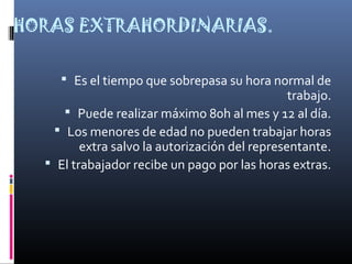 HORAS EXTRAHORDINARIAS.
 Es el tiempo que sobrepasa su hora normal de
trabajo.
 Puede realizar máximo 80h al mes y 12 al día.
 Los menores de edad no pueden trabajar horas
extra salvo la autorización del representante.
 El trabajador recibe un pago por las horas extras.
 