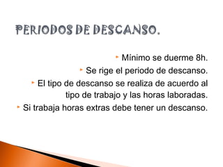  Mínimo se duerme 8h.
 Se rige el periodo de descanso.
 El tipo de descanso se realiza de acuerdo al
tipo de trabajo y las horas laboradas.
 Si trabaja horas extras debe tener un descanso.
 
