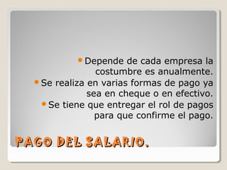 PAGO DEL SALARIO.PAGO DEL SALARIO.
Depende de cada empresa la
costumbre es anualmente.
Se realiza en varias formas de pago ya
sea en cheque o en efectivo.
Se tiene que entregar el rol de pagos
para que confirme el pago.
 