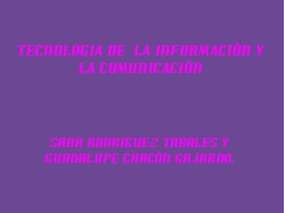 Sara Rodriguez Tabales Y
Guadalupe Chacón Gajardo.
TECNOLOGIA DE LA INFORMACIÓN Y
LA COMUNICACIÓN
 