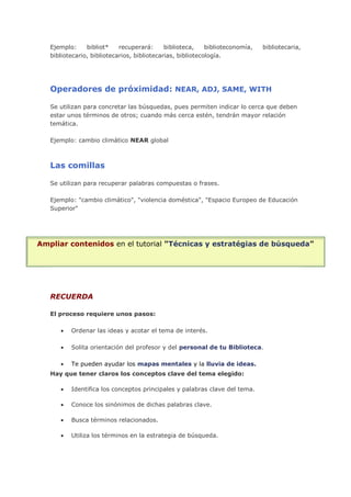 Ejemplo: bibliot* recuperará: biblioteca, biblioteconomía, bibliotecaria,
bibliotecario, bibliotecarios, bibliotecarias, bibliotecología.
Operadores de próximidad: NEAR, ADJ, SAME, WITH
Se utilizan para concretar las búsquedas, pues permiten indicar lo cerca que deben
estar unos términos de otros; cuando más cerca estén, tendrán mayor relación
temática.
Ejemplo: cambio climático NEAR global
Las comillas
Se utilizan para recuperar palabras compuestas o frases.
Ejemplo: "cambio climático", "violencia doméstica", "Espacio Europeo de Educación
Superior"
Ampliar contenidos en el tutorial "Técnicas y estratégias de búsqueda"
RECUERDA
El proceso requiere unos pasos:
Ordenar las ideas y acotar el tema de interés.
Solita orientación del profesor y del personal de tu Biblioteca.
Te pueden ayudar los mapas mentales y la lluvia de ideas.
Hay que tener claros los conceptos clave del tema elegido:
Identifica los conceptos principales y palabras clave del tema.
Conoce los sinónimos de dichas palabras clave.
Busca términos relacionados.
Utiliza los términos en la estrategia de búsqueda.
 
