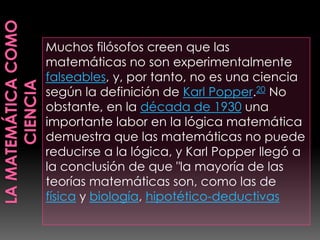 Muchos filósofos creen que las
matemáticas no son experimentalmente
falseables, y, por tanto, no es una ciencia
según la definición de Karl Popper.20 No
obstante, en la década de 1930 una
importante labor en la lógica matemática
demuestra que las matemáticas no puede
reducirse a la lógica, y Karl Popper llegó a
la conclusión de que "la mayoría de las
teorías matemáticas son, como las de
física y biología, hipotético-deductivas
 
