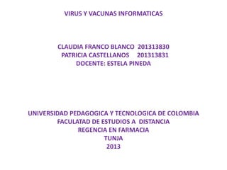 VIRUS Y VACUNAS INFORMATICAS
CLAUDIA FRANCO BLANCO 201313830
PATRICIA CASTELLANOS 201313831
DOCENTE: ESTELA PINEDA
UNIVERSIDAD PEDAGOGICA Y TECNOLOGICA DE COLOMBIA
FACULATAD DE ESTUDIOS A DISTANCIA
REGENCIA EN FARMACIA
TUNJA
2013
 
