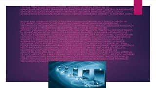 * ES UNA CIENCIA QUE ESTUDIA MÉTODOS, PROCESOS, TÉCNICAS, CON EL FIN DE
ALMACENAR, PROCESAR Y TRANSMITIR INFORMACIÓN Y DATOS EN FORMATO DIGITAL. LA INFORMÁTICA
SE HA DESARROLLADO RÁPIDAMENTE A PARTIR DE LA SEGUNDA MITAD DEL SIGLO XX, CON LA
APARICIÓN DE TECNOLOGÍAS TALES COMO EL CIRCUITO INTEGRADO, INTERNET Y EL TELÉFONO MÓVIL.
EN 1957 KARL STEINBUCH ACUÑÓ LA PALABRA ALEMANA INFORMATIK EN LA PUBLICACIÓN DE UN
DOCUMENTO DENOMINADO INFORMATIK: AUTOMATISCHE INFORMATIONSVERARBEITUNG
(INFORMÁTICA: PROCESAMIENTO AUTOMÁTICO DE INFORMACIÓN). EN RUSO, ALEXANDER IVANOVICH
MIKHAILOV FUE EL PRIMERO EN UTILIZAR INFORMATIKA CON EL SIGNIFICADO DE
«ESTUDIO, ORGANIZACIÓN, Y LA DISEMINACIÓN DE LA INFORMACIÓN CIENTÍFICA», QUE SIGUE SIENDO
SU SIGNIFICADO EN DICHA LENGUA.[CITA REQUERIDA]. EN INGLÉS, LA PALABRA INFORMATICS FUE
ACUÑADA INDEPENDIENTE Y CASI SIMULTÁNEAMENTE POR WALTER F. BAUER, EN 1962, CUANDO BAUER
COFUNDÓ LA EMPRESA DENOMINADA «INFORMATICS GENERAL, INC.». DICHA EMPRESA REGISTRÓ EL
NOMBRE Y PERSIGUIÓ A LAS UNIVERSIDADES QUE LO UTILIZARON, FORZÁNDOLAS A UTILIZAR LA
ALTERNATIVA COMPUTER SCIENCE. LA ASSOCIATION FOR COMPUTING MACHINERY, LA MAYOR
ORGANIZACIÓN DE INFORMÁTICOS DEL MUNDO, SE DIRIGIÓ A INFORMATICS GENERAL INC. PARA
PODER UTILIZAR LA PALABRA INFORMATICS EN LUGAR DE COMPUTER MACHINERY, PERO LA EMPRESA SE
NEGÓ. INFORMATICS GENERAL INC. CESÓ SUS ACTIVIDADES EN 1985, PERO PARA ESA ÉPOCA EL
NOMBRE DE COMPUTER SCIENCE ESTABA PLENAMENTE ARRAIGADO. ACTUALMENTE LOS
ANGLOPARLANTES UTILIZAN EL TÉRMINO COMPUTER SCIENCE, TRADUCIDO A VECES COMO «CIENCIAS
DE LA COMPUTACIÓN», PARA DESIGNAR TANTO EL ESTUDIO CIENTÍFICO COMO EL APLICADO; MIENTRAS
QUE DESIGNAN COMO INFORMATION TECHNOLOGY ( O DATA PROCESSING, TRADUCIDO A VECES
COMO «TECNOLOGÍAS DE LA INFORMACIÓN», AL CONJUNTO DE TECNOLOGÍAS QUE PERMITEN EL
TRATAMIENTO AUTOMATIZADO DE INFORMACIÓN.
 