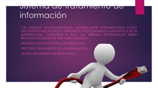 Sistema de tratamiento de
información
LOS SISTEMAS COMPUTACIONALES, GENERALMENTE IMPLEMENTADOS COMO
DISPOSITIVOS ELECTRÓNICOS, PERMITEN EL PROCESAMIENTO AUTOMÁTICO DE LA
INFORMACIÓN. CONFORME A ELLO, LOS SISTEMAS INFORMÁTICOS DEBEN
REALIZAR LAS SIGUIENTES TRES TAREAS BÁSICAS:
ENTRADA: CAPTACIÓN DE LA INFORMACIÓN.
PROCESO: TRATAMIENTO DE LA INFORMACIÓN.
SALIDA: TRANSMISIÓN DE RESULTADOS.
 