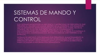 SISTEMAS DE MANDO Y
CONTROL
SON SISTEMAS BASADOS EN LA MECÁNICA Y MOTRICIDAD DE DISPOSITIVOS QUE
PERMITEN AL USUARIO LOCALIZAR, DENTRO DE LA LOGÍSTICA, LOS ELEMENTOS
QUE SE DEMANDAN. ESTÁN BASADOS EN LA ELECTRICIDAD, O SEA, NO EN EL
CONTROL DEL FLUJO DEL ELECTRÓN, SINO EN LA CONTINUIDAD O
DISCONTINUIDAD DE UNA CORRIENTE ELÉCTRICA, SI ES ALTERNA O CONTINUA O
SI ES INDUCIDA, CONTRAINDUCIDA, EN FASE O DESFASE (VER PERIFÉRICO DE
ENTRADA).
SISTEMAS DE ARCHIVO, SON SISTEMAS QUE PERMITEN EL ALMACENAMIENTO A
LARGO PLAZO DE INFORMACIÓN QUE NO SE DEMANDARÁ POR UN LARGO
PERIODO DE TIEMPO. ESTOS SISTEMAS USAN LOS CONCEPTOS DE BIBLIOTECA
PARA LOCALIZAR LA INFORMACIÓN DEMANDADA.
 