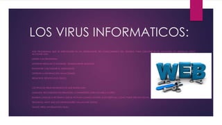 LOS VIRUS INFORMATICOS:
SON PROGRAMAS QUE SE INTRODUCEN EN UN ORDENADOR, SIN CONOCIMIENTO DEL USUARIO, PARA EJECUTAR EN ÉL ACCIONES NO DESEADAS. ESTAS
ACCIONES SON:
UNIRSE A UN PROGRAMA.
MOSTRAR MENSAJES O IMÁGENES, GENERALMENTE MOLESTAS.
RALENTIZAR O BLOQUEAR EL ORDENADOR.
DESTRUIR LA INFORMACIÓN ALMACENADA.
REDUCIR EL ESPACIO EN EL DISCO.
LOS TIPOS DE VIRUS INFORMÁTICOS QUE EXISTEN SON:
GUSANOS: RECOGIENDO INFORMACIÓN, CONTRASEÑAS, PARA ENVIARLA A OTRO.
BOMBAS LÓGICAS O DE TIEMPO: QUE SE ACTIVAN CUANDO SUCEDE ALGO ESPECIAL, COMO PUEDE SER UNA FECHA.
TROYANOS: HACE QUE LOS ORDENADORES VALLAN MÁS LENTOS.
FALSOS VIRUS: INFORMACIÓN FALSA.
 
