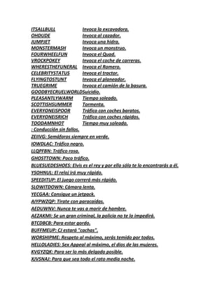 ITSALLBULL Invoca la excavadora.
OHDUDE Invoca al cazador.
JUMPJET Invoca una hidra.
MONSTERMASH Invoca un monstruo.
FOURWHEELFUN Invoca el Quad.
VROCKPOKEY Invoca el coche de carreras.
WHERESTHEFUNERAL Invoca el Romero.
CELEBRITYSTATUS Invoca el tractor.
FLYINGTOSTUNT Invoca el planeador.
TRUEGRIME Invoca el camión de la basura.
GOODBYECRUELWORLDSuicidio.
PLEASANTLYWARM Tiempo soleado.
SCOTTISHSUMMER Tormenta.
EVERYONEISPOOR Tráfico con coches baratos.
EVERYONEISRICH Tráfico con coches rápidos.
TOODAMNHOT Tiempo muy soleado.
: Conducción sin fallos.
ZEIIVG: Semáforos siempre en verde.
IOWDLAC: Tráfico negro.
LLQPFBN: Tráfico rosa.
GHOSTTOWN: Poco tráfico.
BLUESUEDESHOES: Elvis es el rey y por ello sólo te lo encontrarás a él.
YSOHNUL: El reloj irá muy rápido.
SPEEDITUP: El juego correrá más rápido.
SLOWITDOWN: Cámara lenta.
YECGAA: Consigue un jetpack.
AIYPWZQP: Tirate con paracaídas.
AEDUWNV: Nunca te vas a morir de hambre.
AEZAKMI: Se un gran criminal, la policia no te lo impedirá.
BTCDBCB: Para estar gordo.
BUFFMEUP: CJ estará "cachas".
WORSHIPME: Respeto al máximo, serás temido por todos.
HELLOLADIES: Sex Appeal al máximo, el dios de las mujeres.
KVGYZQK: Para ser lo más delgado posible.
XJVSNAJ: Para que sea todo el rato media noche.
 