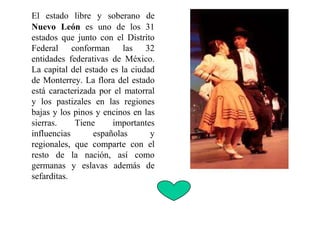 El estado libre y soberano de
Nuevo León es uno de los 31
estados que junto con el Distrito
Federal conforman las 32
entidades federativas de México.
La capital del estado es la ciudad
de Monterrey. La flora del estado
está caracterizada por el matorral
y los pastizales en las regiones
bajas y los pinos y encinos en las
sierras. Tiene importantes
influencias españolas y
regionales, que comparte con el
resto de la nación, así como
germanas y eslavas además de
sefarditas.
 