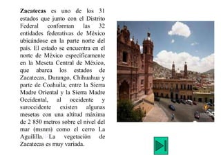Zacatecas es uno de los 31
estados que junto con el Distrito
Federal conforman las 32
entidades federativas de México
ubicándose en la parte norte del
país. El estado se encuentra en el
norte de México específicamente
en la Meseta Central de México,
que abarca los estados de
Zacatecas, Durango, Chihuahua y
parte de Coahuila; entre la Sierra
Madre Oriental y la Sierra Madre
Occidental, al occidente y
suroccidente existen algunas
mesetas con una altitud máxima
de 2 850 metros sobre el nivel del
mar (msnm) como el cerro La
Aguililla.[17La vegetación de
Zacatecas es muy variada.
 