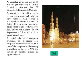 Aguascalientes es uno de los 31
estados que junto con el Distrito
Federal conforman las 32
entidades federativas de México.
Aguascalientes se ubica en la
región centro-norte del país. No
tiene salida al mar; colinda al
norte con Zacatecas y al sur con
Jalisco. El nombre proviene de las
aguas termales que los fundadores
descubrieron en el actual Estado.
Representa el 0.3 por ciento de la
superficie del país..
Su capital es la Los climas que se
presentan en la región son:
templado semiseco en 62% de la
superficie, templado subhúmedo y
semicálido semiseco en 25% con
lluvias en verano. ciudad de
Aguascalientes.
 
