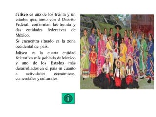 Jalisco es uno de los treinta y un
estados que, junto con el Distrito
Federal, conforman las treinta y
dos entidades federativas de
México.
Se encuentra situado en la zona
occidental del país.
Jalisco es la cuarta entidad
federativa más poblada de México
y uno de los Estados más
desarrollados en el país en cuanto
a actividades económicas,
comerciales y culturales
 
