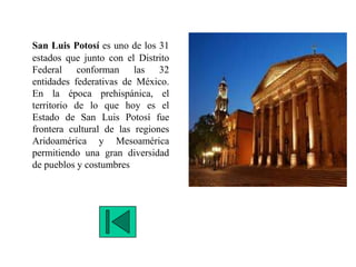 San Luis Potosí es uno de los 31
estados que junto con el Distrito
Federal conforman las 32
entidades federativas de México.
En la época prehispánica, el
territorio de lo que hoy es el
Estado de San Luis Potosí fue
frontera cultural de las regiones
Aridoamérica y Mesoamérica
permitiendo una gran diversidad
de pueblos y costumbres
 