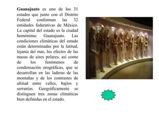 Guanajuato es uno de los 31
estados que junto con el Distrito
Federal conforman las 32
entidades federativas de México.
La capital del estado es la ciudad
homónima: Guanajuato. Las
condiciones climáticas del estado
están determinadas por la latitud,
lejanía del mar, los efectos de las
masas de aires polares, así como
de los fenómenos de
condensación orográficas, que se
desarrollan en las laderas de las
montañas y de los contrastes de
altitud entre valles, bajíos y
serranías. Geográficamente se
distinguen tres zonas climáticas
bien definidas en el estado.
 