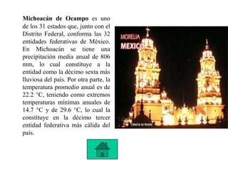 Michoacán de Ocampo es uno
de los 31 estados que, junto con el
Distrito Federal, conforma las 32
entidades federativas de México.
En Michoacán se tiene una
precipitación media anual de 806
mm, lo cual constituye a la
entidad como la décimo sexta más
lluviosa del país. Por otra parte, la
temperatura promedio anual es de
22.2 °C, teniendo como extremos
temperaturas mínimas anuales de
14.7 °C y de 29.6 °C, lo cual la
constituye en la décimo tercer
entidad federativa más cálida del
país.
 