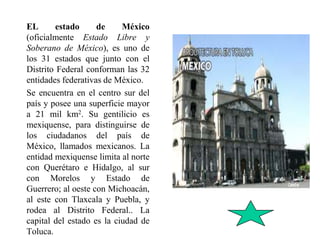 EL estado de México
(oficialmente Estado Libre y
Soberano de México), es uno de
los 31 estados que junto con el
Distrito Federal conforman las 32
entidades federativas de México.
Se encuentra en el centro sur del
país y posee una superficie mayor
a 21 mil km2. Su gentilicio es
mexiquense, para distinguirse de
los ciudadanos del país de
México, llamados mexicanos. La
entidad mexiquense limita al norte
con Querétaro e Hidalgo, al sur
con Morelos y Estado de
Guerrero; al oeste con Michoacán,
al este con Tlaxcala y Puebla, y
rodea al Distrito Federal.. La
capital del estado es la ciudad de
Toluca.
 