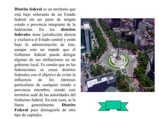 Distrito federal es un territorio que
está bajo soberanía de un Estado
federal sin ser parte de ningún
estado o provincia integrante de la
federación. En los distritos
federales tiene jurisdicción directa
y exclusiva el Estado central y están
bajo la administración de éste,
aunque esto no impide que el
Gobierno federal pueda delegar
algunas de sus atribuciones en un
gobierno local. Es común que en las
federaciones se creen distritos
federales con el objetivo de evitar la
influencia de los intereses
particulares de cualquier estado o
provincia miembro, siendo este
territorio sede de las autoridades del
Gobierno federal. En este caso, se la
llama generalmente Distrito
Federal para distinguirla de otro
tipo de capitales.
 