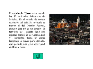 El estado de Tlaxcala es una de
las 32 entidades federativas de
México. Es el estado de menor
extensión del país. Su territorio es
mayor al del Distrito Federal,
aunque éste no es un estado. El
territorio de Tlaxcala tiene dos
grandes llanos: el de Calpulalpan
y Huamantla. Tiene un clima
templado la mayor parte del año,
que permite una gran diversidad
de flora y fauna
 
