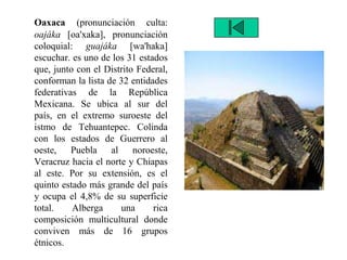 Oaxaca (pronunciación culta:
oajáka [oa'xaka], pronunciación
coloquial: guajáka [wa'haka]
escuchar. es uno de los 31 estados
que, junto con el Distrito Federal,
conforman la lista de 32 entidades
federativas de la República
Mexicana. Se ubica al sur del
país, en el extremo suroeste del
istmo de Tehuantepec. Colinda
con los estados de Guerrero al
oeste, Puebla al noroeste,
Veracruz hacia el norte y Chiapas
al este. Por su extensión, es el
quinto estado más grande del país
y ocupa el 4,8% de su superficie
total. Alberga una rica
composición multicultural donde
conviven más de 16 grupos
étnicos.
 
