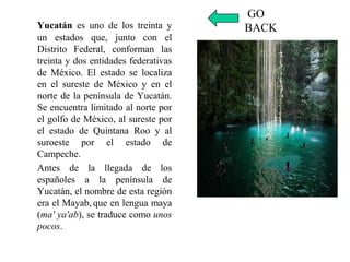 Yucatán es uno de los treinta y
un estados que, junto con el
Distrito Federal, conforman las
treinta y dos entidades federativas
de México. El estado se localiza
en el sureste de México y en el
norte de la península de Yucatán.
Se encuentra limitado al norte por
el golfo de México, al sureste por
el estado de Quintana Roo y al
suroeste por el estado de
Campeche.
Antes de la llegada de los
españoles a la península de
Yucatán, el nombre de esta región
era el Mayab, que en lengua maya
(ma' ya'ab), se traduce como unos
pocos.
GO
BACK
 