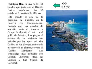 Quintana Roo es uno de los 31
estados que junto con el Distrito
Federal conforman las 32
entidades federativas de México.
Está situado al este de la
península de Yucatán, en la
frontera con Centroamérica.
Colinda con los estados de
Yucatán hacia el noroeste y
Campeche al oeste; al norte con el
golfo de México; Las playas al
oriente de su territorio son
bañadas por las aguas del Mar
Caribe, es por ello que este estado
es conocido en el mundo como El
"Caribe Mexicano". Sus
localidades más pobladas son
Cancún, Chetumal, Playa del
Carmen y San Miguel de
Cozumel.
GO
BACK
 