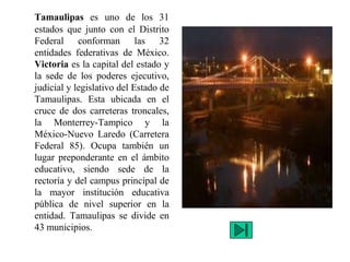 Tamaulipas es uno de los 31
estados que junto con el Distrito
Federal conforman las 32
entidades federativas de México.
Victoria es la capital del estado y
la sede de los poderes ejecutivo,
judicial y legislativo del Estado de
Tamaulipas. Esta ubicada en el
cruce de dos carreteras troncales,
la Monterrey-Tampico y la
México-Nuevo Laredo (Carretera
Federal 85). Ocupa también un
lugar preponderante en el ámbito
educativo, siendo sede de la
rectoría y del campus principal de
la mayor institución educativa
pública de nivel superior en la
entidad. Tamaulipas se divide en
43 municipios.
 
