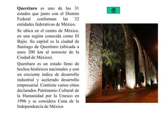 Querétaro es uno de los 31
estados que junto con el Distrito
Federal conforman las 32
entidades federativas de México.
Se ubica en el centro de México,
en una región conocida como El
Bajío. Su capital es la ciudad de
Santiago de Querétaro (ubicada a
unos 200 km al noroeste de la
Ciudad de México).
Querétaro es un estado lleno de
hechos históricos nacionales y con
un creciente índice de desarrollo
industrial y acelerado desarrollo
empresarial. Contiene varios sitios
declarados Patrimonio Cultural de
la Humanidad por la Unesco en
1996 y se considera Cuna de la
Independencia de México
 