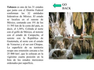 Tabasco es uno de los 31 estados
que junto con el Distrito Federal
conforman las 32 entidades
federativas de México. El estado
se localiza en el sureste de
México, contando con 191 de los
11 593 km de la costa del país, es
decir, el 1,58%. Colinda al norte
con el golfo de México, al noreste
con el estado de Campeche, al
sureste con la República de
Guatemala, al oeste con el estado
de Veracruz y al sur con Chiapas.
La superficie de su territorio
ocupa una extensión cercana a los
25 000 km², que lo colocan en la
vigésimo cuarta posición en la
lista de los estados mexicanos
ordenados por superficie.
GO
BACK
 
