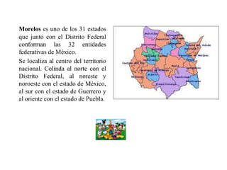 Morelos es uno de los 31 estados
que junto con el Distrito Federal
conforman las 32 entidades
federativas de México.
Se localiza al centro del territorio
nacional. Colinda al norte con el
Distrito Federal, al noreste y
noroeste con el estado de México,
al sur con el estado de Guerrero y
al oriente con el estado de Puebla.
 