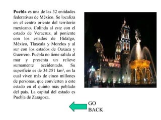 Puebla es una de las 32 entidades
federativas de México. Se localiza
en el centro oriente del territorio
mexicano. Colinda al este con el
estado de Veracruz, al poniente
con los estados de Hidalgo,
México, Tlaxcala y Morelos y al
sur con los estados de Oaxaca y
Guerrero. Puebla no tiene salida al
mar y presenta un relieve
sumamente accidentado. Su
superficie es de 34.251 km², en la
cual viven más de cinco millones
de personas, que convierten a este
estado en el quinto más poblado
del país. La capital del estado es
Puebla de Zaragoza.
GO
BACK
 