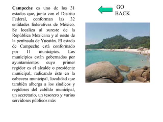 Campeche es uno de los 31
estados que, junto con el Distrito
Federal, conforman las 32
entidades federativas de México.
Se localiza al sureste de la
República Mexicana y al oeste de
la península de Yucatán. El estado
de Campeche está conformado
por 11 municipios. Los
municipios están gobernados por
ayuntamientos cuyo primer
regidor es el alcalde o presidente
municipal; radicando éste en la
cabecera municipal, localidad que
también alberga a los síndicos y
regidores del cabildo municipal,
un secretario, un tesorero y varios
servidores públicos más
GO
BACK
 