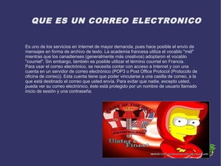 QUE ES UN CORREO ELECTRONICO
Es uno de los servicios en Internet de mayor demanda, pues hace posible el envío de
mensajes en forma de archivo de texto. La academia francesa utiliza el vocablo "mél"
mientras que los canadienses (generalmente más creativos) adoptaron el vocablo
"courriel". Sin embargo, también es posible utilizar el término courriel en Francia.
Para usar el correo electrónico, se necesita contar con acceso a Internet y con una
cuenta en un servidor de correo electrónico (POP3 o Post Office Protocol (Protocolo de
oficina de correo)). Esta cuenta tiene que poder vincularse a una casilla de correo, a la
que está destinado el correo que usted envía. Para evitar que nadie, excepto usted,
pueda ver su correo electrónico, éste está protegido por un nombre de usuario llamado
inicio de sesión y una contraseña.
 