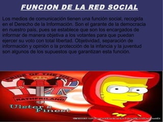 FUNCION DE LA RED SOCIAL
Los medios de comunicación tienen una función social, recogida
en el Derecho de la Información. Son el garante de la democracia
en nuestro país, pues se establece que son los encargados de
informar de manera objetiva a los votantes para que puedan
ejercer su voto con total libertad. Objetividad, separación de
información y opinión o la protección de la infancia y la juventud
son algunos de los supuestos que garantizan esta función.
 