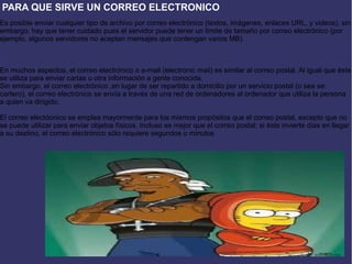 PARA QUE SIRVE UN CORREO ELECTRONICO
Es posible enviar cualquier tipo de archivo por correo electrónico (textos, imágenes, enlaces URL, y videos), sin
embargo, hay que tener cuidado pues el servidor puede tener un límite de tamaño por correo electrónico (por
ejemplo, algunos servidores no aceptan mensajes que contengan varios MB).
En muchos aspectos, el correo electrónico o e-mail (electronic mail) es similar al correo postal. Al igual que éste
se utiliza para enviar cartas u otra información a gente conocida.
Sin embargo, el correo electrónico ,en lugar de ser repartido a domicilio por un servicio postal (o sea se:
cartero), el correo electrónico se envía a través de una red de ordenadores al ordenador que utiliza la persona
a quien va dirigido.
El correo electóonico se emplea mayormente para los mismos propósitos que el correo postal, excepto que no
se puede utilizar para enviar objetos físicos. Incluso es mejor que el correo postal: si éste invierte días en llegar
a su destino, el correo electrónico sólo requiere segundos o minutos
 