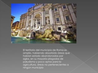 El territorio del municipio de Roma es
amplio, habiendo absorbido áreas que
habían estado abandonadas por
siglos, en su mayoría plagadas de
paludismo y poco aptas para la
agricultura, áreas no pertenecientes a
ningún municipio
 