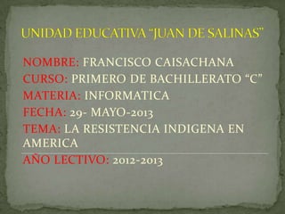 NOMBRE: FRANCISCO CAISACHANA
CURSO: PRIMERO DE BACHILLERATO “C”
MATERIA: INFORMATICA
FECHA: 29- MAYO-2013
TEMA: LA RESISTENCIA INDIGENA EN
AMERICA
AÑO LECTIVO: 2012-2013
 